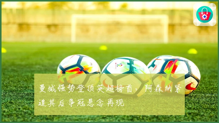 曼城强势登顶英超榜首，阿森纳紧追其后争冠悬念再现