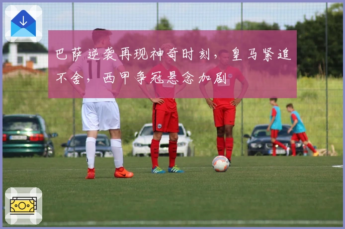 巴萨逆袭再现神奇时刻，皇马紧追不舍，西甲争冠悬念加剧