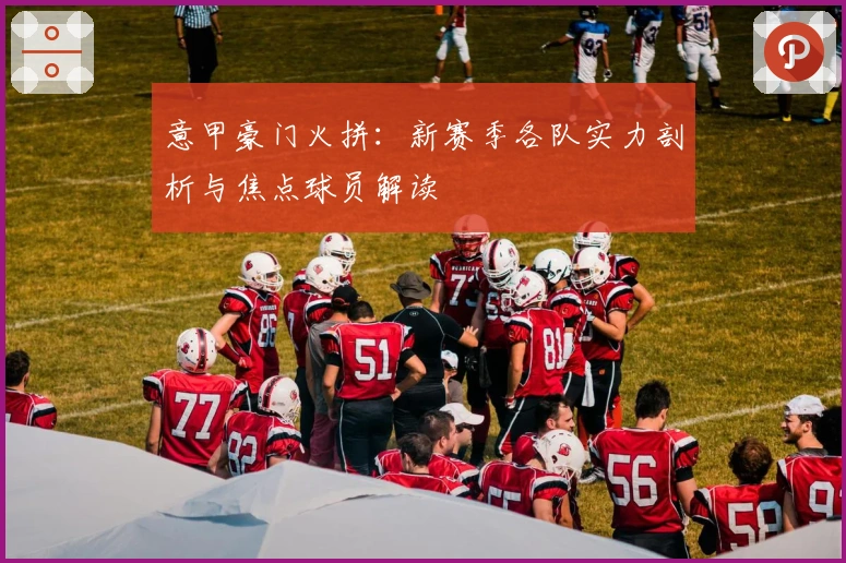 意甲豪门火拼：新赛季各队实力剖析与焦点球员解读