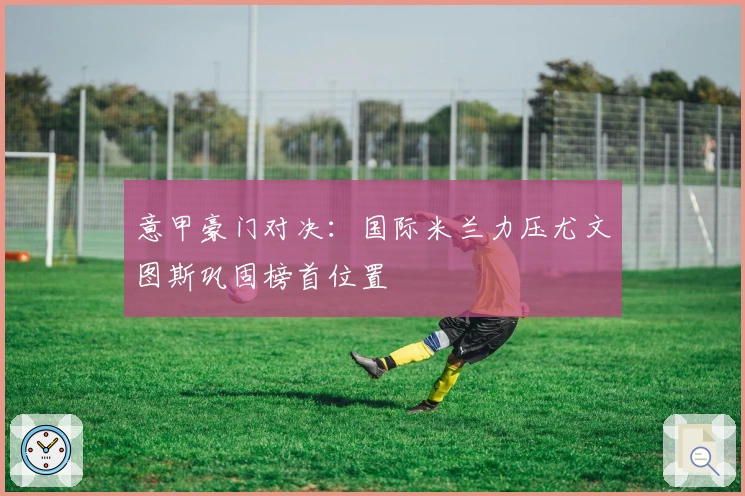 意甲豪门对决：国际米兰力压尤文图斯巩固榜首位置