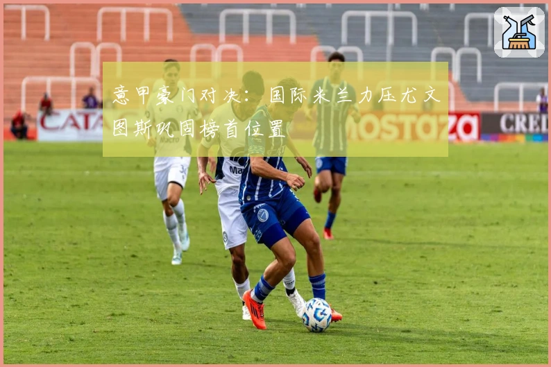 意甲豪门对决：国际米兰力压尤文图斯巩固榜首位置