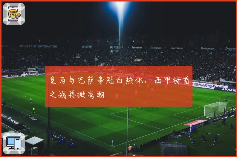 皇马与巴萨争冠白热化，西甲榜首之战再掀高潮