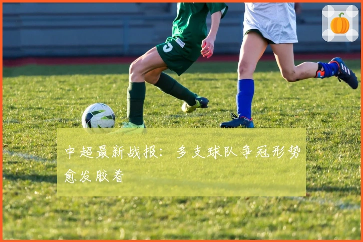 中超最新战报：多支球队争冠形势愈发胶着
