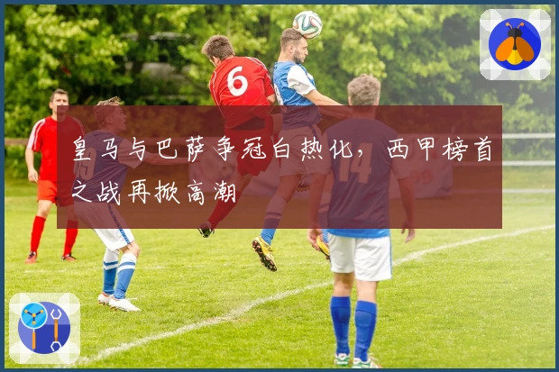 皇马与巴萨争冠白热化，西甲榜首之战再掀高潮