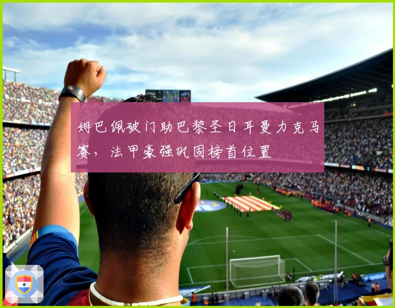 姆巴佩破门助巴黎圣日耳曼力克马赛，法甲豪强巩固榜首位置