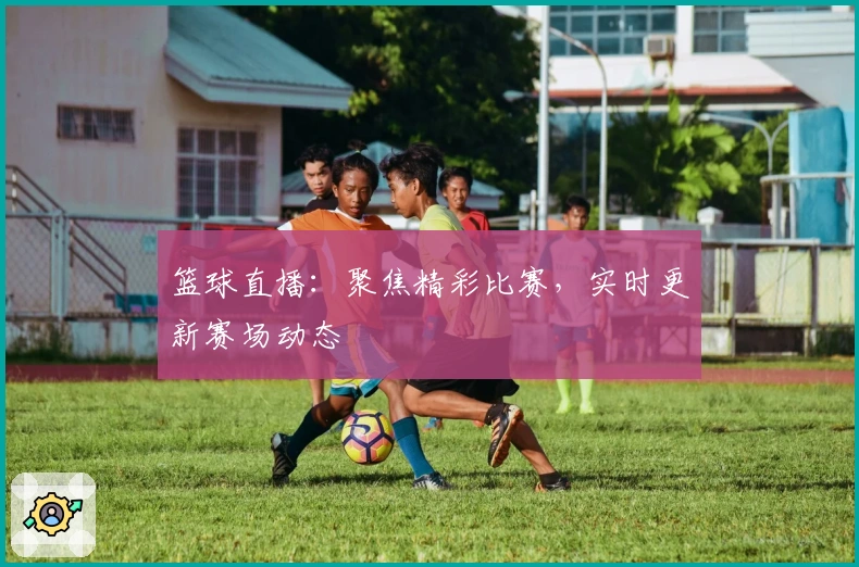 篮球直播：聚焦精彩比赛，实时更新赛场动态