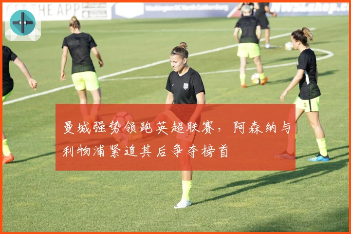 曼城强势领跑英超联赛，阿森纳与利物浦紧追其后争夺榜首