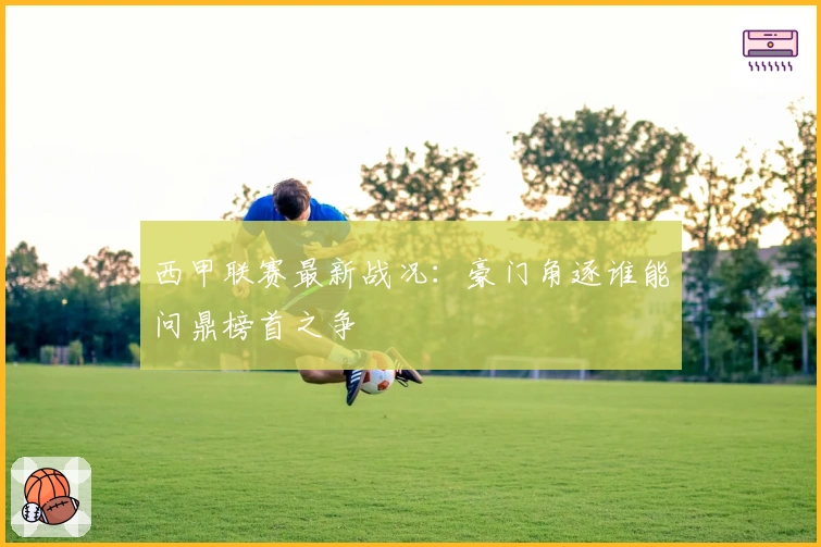 西甲联赛最新战况：豪门角逐谁能问鼎榜首之争