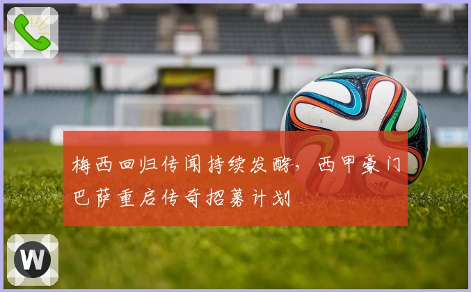 梅西回归传闻持续发酵，西甲豪门巴萨重启传奇招募计划