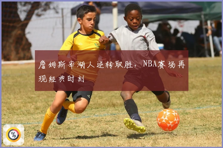 詹姆斯率湖人逆转取胜，NBA赛场再现经典时刻