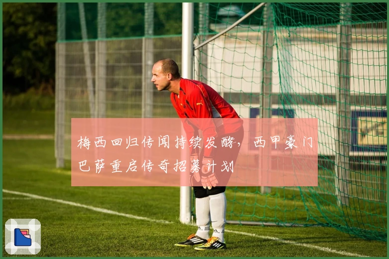 梅西回归传闻持续发酵，西甲豪门巴萨重启传奇招募计划